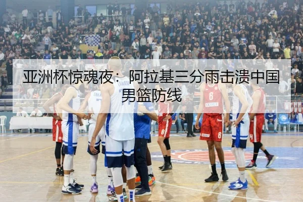 亚洲杯惊魂夜：阿拉基三分雨击溃中国男篮防线