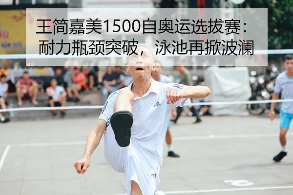 王简嘉美1500自奥运选拔赛：耐力瓶颈突破，泳池再掀波澜